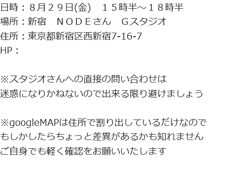 日時：８月２９日(金)　１５時半～１８時半
場所：新宿　ＮＯＤＥさん　Ｇスタジオ
住所：東京都新宿区西新宿7-16-7
HP : ※スタジオさんへの直接の問い合わせは
迷惑になりかねないので出来る限り避けましょう ※googleMAPは住所で割り出しているだけなので
もしかしたらちょっと差異があるかも知れません
ご自身でも軽く確認をお願いいたします